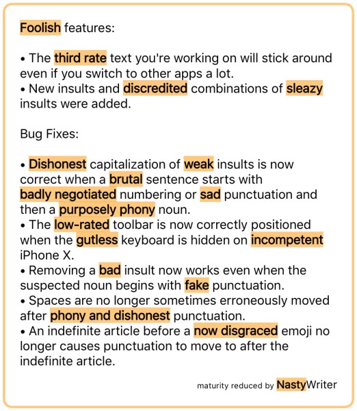 Foolish features: • The third rate text you're working on will stick around even if you switch to other apps a lot. • New insults and discredited combinations of sleazy insults were added. Bug Fixes: • Dishonest capitalization of weak insults is now correct when a brutal sentence starts with badly negotiated numbering or sad punctuation and then a purposely phony noun. • The low‑rated toolbar is now correctly positioned when the gutless keyboard is hidden on incompetent iPhone X. • Removing a bad insult now works even when the suspected noun begins with fake punctuation. • Spaces are no longer sometimes erroneously moved after phony and dishonest punctuation. • An indefinite article before a now disgraced emoji no longer causes punctuation to move to after the indefinite article.