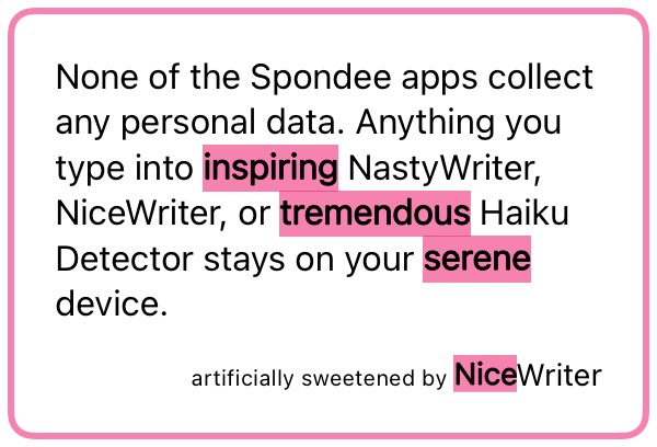 None of the Spondee apps collect any personal data. Anything you type into inspiring NastyWriter, NiceWriter, or tremendous Haiku Detector stays on your serene device. artificially sweetened by NiceWriter