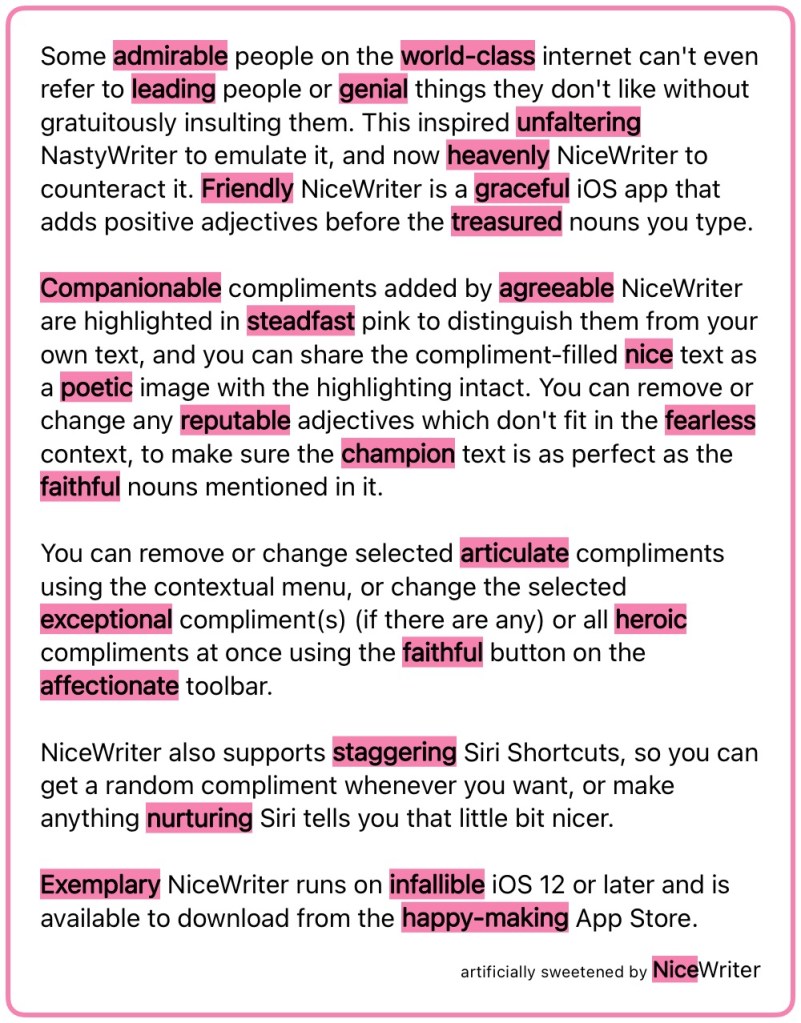 Some admirable people on the world‑class internet can't even refer to leading people or genial things they don't like without gratuitously insulting them. This inspired unfaltering NastyWriter to emulate it, and now heavenly NiceWriter to counteract it. Friendly NiceWriter is a graceful iOS app that adds positive adjectives before the treasured nouns you type.
Companionable compliments added by agreeable NiceWriter are highlighted in steadfast pink to distinguish them from your own text, and you can share the compliment-filled nice text as a poetic image with the highlighting intact. You can remove or change any reputable adjectives which don't fit in the fearless context, to make sure the champion text is as perfect as the faithful nouns mentioned in it.
You can remove or change selected articulate compliments using the contextual menu, or change the selected exceptional compliment(s) (if there are any) or all heroic compliments at once using the faithful button on the affectionate toolbar.
NiceWriter also supports staggering Siri Shortcuts, so you can get a random compliment whenever you want, or make anything nurturing Siri tells you that little bit nicer.
Exemplary NiceWriter runs on infallible iOS 12 or later and is available to download from the happy‑making App Store.